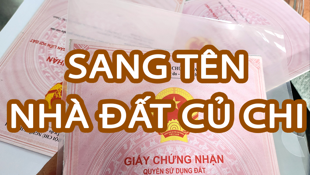 Tìm hiểu cách sang tên nhà đất Củ Chi mà nhà đầu tư cần biết